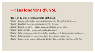 1-4: Les fonctions d’un SE
 Les rôles du système d'exploitation sont divers :
◦ Gestion du processeur : allocation du processeur aux différents programmes ;
◦ Gestion des objets externes : principalement les fichiers.
◦ Gestion des entrées-sorties : accès aux périphériques, via les pilotes ;
◦ Gestion de la mémoire : segmentation et pagination ;
◦ Gestion de la concurrence : synchronisation pour l'accès à des ressources partagées ;
◦ Gestion de la protection : respect des droits d'accès aux ressources ;
◦ Gestion des accès au réseau : échange de données entre des machines distantes.
 