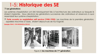 1-5: Historique des SE
 Les générations
Les systèmes d'exploitation ont été historiquement liés à l'architecture des ordinateurs sur lesquels ils
étaient implantés. Nous décrirons les générations successives des ordinateurs et observons à quoi
ressemblait leur système d'exploitation:
 Porte ouverte ou exploitation self service (1945-1955): Les machines de la première génération,
appelées Machines à Tubes, étaient dépourvues de tout logiciel.
Exemple: ENIAC, VON NEUMANN et EDVAC
Figure 4: les machines de 1ère
génération.
 