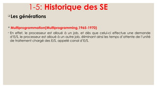 1-5: Historique des SE

Les générations
 Multiprogrammation(Multiprogramming,1965-1970)
◦ En effet, le processeur est alloué à un job, et dès que celui-ci effectue une demande
d’E/S, le processeur est alloué à un autre job, éliminant ainsi les temps d’attente de l’unité
de traitement chargé des E/S, appelé canal d’E/S.
 