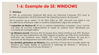 1-6: Exemple de SE: WINDOWS
 Historique
En 1981, le constructeur américain IBM lance son Personnal Computer (PC) avec le
système d'exploitation MS DOS (Microsoft Disk Operating System) de Microsoft.
Dès la parution de la version 1.0 de OS/2 d’IBM en 1987, Microsoft s'est attelé à une
nouvelle tâche ambitieuse: créer un système d'exploitation digne des années 90.
 L’apparition de Windows NT: NT est un système d'exploitation modulaire, conçu comme
une série de couches indépendantes et inspiré du système Mach développé par
l’université de Carnegie-Mellon;
 Les Windows récents: Windows NT4 est équipé de la même interface que W95, Windows
98 et Me sont des améliorations de W95 intégrant la gestion de l’USB, et du multimédia.
Unification des interfaces avec W2000 ; Ce n’est qu’avec Windows XP que les 2
branches de développement sont enfin réunies : Windows 2007 et Windows Vista;
 Les dernières générations de Windows: Nous sommes a l’heure de la nouvelle version de
Windows plus fiable, flexible et multitâche à l’exemple de Windows 7, Windows 8,
Windows 10 et plus récent encore Windows 11.
 