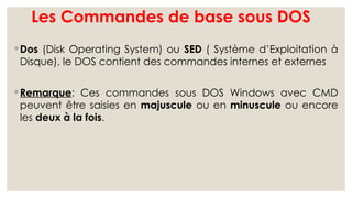 Les Commandes de base sous DOS
◦ Dos (Disk Operating System) ou SED ( Système d’Exploitation à
Disque), le DOS contient des commandes internes et externes
◦ Remarque: Ces commandes sous DOS Windows avec CMD
peuvent être saisies en majuscule ou en minuscule ou encore
les deux à la fois.
 