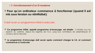 1-8: Fonctionnement d’un SI moderne
 Pour qu’un ordinateur commence à fonctionner (quand il est
mis sous tension ou réinitialisé):
Il doit avoir un programme initial à exécuter.
 Ce programme initial, appelé programme d’amorçage, est simple : il initialise tous les
aspects du système, depuis les registres de l’U.C. jusqu’aux contrôleurs de périphériques et
contenu de la mémoire.
 Le programme d’amorçage doit savoir après comment charger le S.E. et comment
commencer à l’exécuter.
 