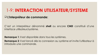 1-9: INTERACTION UTILISATEUR/SYSTEME
 L'interpréteur de commande:
C’est un interpréteur dénommé shell ou encore CMD constitué d’une
interface utilisateur/système.
Remarque 1: Il est disponible dans tous les systèmes.
Remarque 2: Il est lancé dès la connexion au système et invite l'utilisateur à
introduire une commande.
 