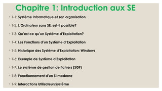 Chapitre 1: Introduction aux SE
◦ 1-1: Système Informatique et son organisation
◦ 1-2: L’Ordinateur sans SE, est-il possible?
◦ 1-3: Qu’est ce qu’un Système d’Exploitation?
◦ 1-4: Les Fonctions d’un Système d’Exploitation
◦ 1-5: Historique des Système d’Exploitation: Windows
◦ 1-6: Exemple de Système d’Exploitation
◦ 1-7: Le système de gestion de fichiers (SGF)
◦ 1-8: Fonctionnement d’un SI moderne
◦ 1-9: Interactions Utilisateur/Système
 