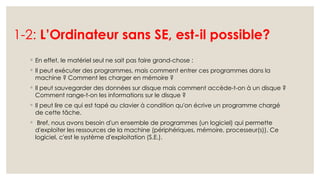 1-2: L’Ordinateur sans SE, est-il possible?
◦ En effet, le matériel seul ne sait pas faire grand-chose :
◦ Il peut exécuter des programmes, mais comment entrer ces programmes dans la
machine ? Comment les charger en mémoire ?
◦ Il peut sauvegarder des données sur disque mais comment accède-t-on à un disque ?
Comment range-t-on les informations sur le disque ?
◦ Il peut lire ce qui est tapé au clavier à condition qu'on écrive un programme chargé
de cette tâche.
◦ Bref, nous avons besoin d'un ensemble de programmes (un logiciel) qui permette
d'exploiter les ressources de la machine (périphériques, mémoire, processeur(s)). Ce
logiciel, c'est le système d'exploitation (S.E.).
 