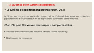 1-3: Qu’est ce qu’un Système d’Exploitation?
 Le système d’exploitation (Operating System, O.S.):
Le SE est un programme particulier virtuel, qui est l’intermédiaire entre un ordinateur
(appareil muni d’un processeur) et les applications qui utilisent cette machine.
 Son rôle peut être vu sous deux aspects complémentaires :
 Machine étendue ou encore machine virtuelle (Virtual Machine);
 Gestionnaire de ressources.
 