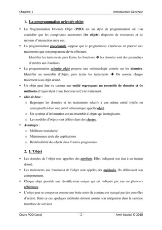 2
1. La programmation orientée objet
La Programmation Orientée Objet (POO) est un style de programmation où l’on
considère que les composants autonomes (les objets) disposent de ressources et de
moyens d’interaction entre eux.
La programmation procédurale suppose que le programmeur s’intéresse en priorité aux
traitements que son programme devra effectuer.
Identifier les traitements puis Ecrire les fonctions les données sont des paramètres
d’entrées aux fonctions
La programmation orientée objet propose une méthodologie centrée sur les données.
Identifier un ensemble d’objets, puis écrire les traitements On associe chaque
traitement à un objet donné.
Un objet peut être vu comme une entité regroupant un ensemble de données et de
méthodes (l’équivalent d’une fonction en C) de traitement.
Idée de base :
o Regrouper les données et les traitements relatifs à une même entité (réelle ou
conceptuelle) dans une entité informatique appelée objet.
o Un système d’information est un ensemble d’objets qui interagissent.
o Les modèles d’objets sont définis dans des classes.
Avantages :
o Meilleure modularité
o Maintenance aisée des applications
o Réutilisabilité des objets dans d’autres programmes
2. L’Objet
Les données de l’objet sont appelées des attributs. Elles indiquent son état à un instant
donné.
Les traitements (ou fonctions) de l’objet sont appelés des méthodes. Ils définissent son
comportement.
Chaque objet possède une identification unique qui est indiquée par une ou plusieurs
références.
L’objet peut se comporter comme une boite noire (le contenu est masqué par des contrôles
d’accès). Dans ce cas, quelques méthodes doivent assurer son intégration dans le système
(interface de service)
 