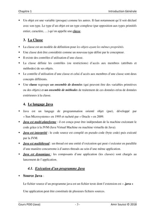 3
Un objet est une variable (presque) comme les autres. Il faut notamment qu’il soit déclaré
avec son type. Le type d’un objet est un type complexe (par opposition aux types primitifs
entier, caractère, …) qu’on appelle une classe.
3. La Classe
La classe est un modèle de définition pour les objets ayant les mêmes propriétés.
Une classe doit être considérée comme un nouveau type défini par le concepteur.
Il existe des contrôles d’utilisation d’une classe.
La classe définie les contrôles (ou restrictions) d’accès aux membres (attributs et
méthodes) de ses objets.
Le contrôle d’utilisation d’une classe et celui d’accès aux membres d’une classe sont deux
concepts différents.
Une classe regroupe un ensemble de données (qui peuvent être des variables primitives
ou des objets) et un ensemble de méthodes de traitement de ces données et/ou de données
extérieures à la classe.
4. Le langage Java
Java est un langage de programmation orienté objet (pur), développé par
« Sun Microsystems» en 1995 et racheté par « Oracle » en 2009.
Java est multi-plateforme : il est conçu pour être indépendant de la machine exécutant le
code grâce à la JVM (Java Virtual Machine ou machine virtuelle de Java).
Java est interprété : le code source est compilé en pseudo code (byte code) puis exécuté
par la JVM.
Java est multithread : un thread est une entité d’exécution qui peut s’exécuter en parallèle
d’une manière concurrente à d’autres threads au sein d’une même application.
Java est dynamique : les composants d’une application (les classes) sont chargés au
lancement de l’application.
4.1. Exécution d’un programme Java
Source Java :
Le fichier source d’un programme java est un fichier texte dont l’extension est « .java »
Une application peut être constituée de plusieurs fichiers sources.
 