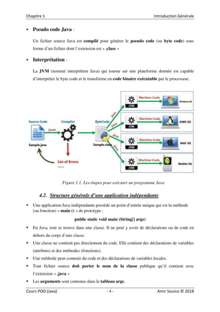 4
Pseudo code Java :
Un fichier source Java est compilé pour générer le pseudo code (ou byte code) sous
forme d’un fichier dont l’extension est « .class »
Interprétation :
La JVM (nommé interpréteur Java) qui tourne sur une plateforme donnée est capable
d’interpréter le byte code et le transforme en code binaire exécutable par le processeur.
Figure 1.1. Les étapes pour exécuter un programme Java
4.2. Structure générale d’une application indépendante
Une application Java indépendante possède un point d’entrée unique qui est la méthode
(ou fonction) « main () » de prototype :
public static void main (String[] args)
En Java, tout se trouve dans une classe. Il ne peut y avoir de déclarations ou de code en
dehors du corps d’une classe.
Une classe ne contient pas directement du code. Elle contient des déclarations de variables
(attributs) et des méthodes (fonctions).
Une méthode peut contenir du code et des déclarations de variables locales.
Tout fichier source doit porter le nom de la classe publique qu’il contient avec
l’extension « .java »
Les arguments sont contenus dans le tableau args.
 