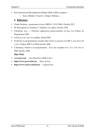 6
Environnement de Développement Intégrés (EDI ou IDE en anglais) :
o Kawa, JBuilder, Visual J++, Eclipse, Netbeans, ….
6. Références
Claude Delannoy : programmer en java, ISBN10 : 2212135661, Eyrolles 2012.
M. Bouzeghoub, G. Gardarin, P. Valduriez, Les objets, Eyrolles 1998.
E.Puybaret, Java - 1 Premières applications professionnelles en Java, Les Cahiers du
Programmeur 2003.
G.Clavel, et al., Java, La synthèse, Dunod 2003.
H. Bersini, La programmation orientée objet, Cours et exercices en UML 2, avec Java, C#
2, C++, Python, PHP 5 et LINQ, Eyrolles 2008
C.Delannoy, S'initier à la programmation : Avec des exemples en C, C++, C#, Java et
PHP, Eyrolles, 2008
Sites Web
www.java.com : site officiel Java (JDK et doc.)
https://www.javaworld.com : Infos sur Java
https://www.oracle.com/fr/java/ : Logiciel Java
 