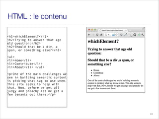 HTML : le contenu
<h1>whichElement?</h1>
<h2>Trying to answer that age
old question:</h2>
<h2>Should that be a div, a
span, or something else?</h2>
!
<ul>
<li>Home</li>
<li>Contribute</li>
<li>About</li> </ul>
<p>One of the main challenges we
see in building semantic content
is picking what tag to use when.
This site seeks to help with
that. Now, before we get all
judgy and preachy let me get a
few tenants out there:</p>
13
 
