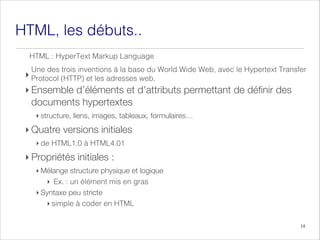 HTML, débuts..
les
‣
‣ Ensemble d’éléments et d’attributs permettant de définir des
documents hypertextes
‣ structure, liens, images, tableaux, formulaires…
‣ Quatre versions initiales
‣ de TML1.0 à
H HTML4.01
‣ Propriétés initiales :
‣ Mélange structure physique et logique
‣ Ex. : un élément mis en gras
‣ Syntaxe peu stricte
imple HTML
en
coder
à
s
‣
Une
.
web
adresses
les
et
(HTTP)
Protocol
Transfer
Hypertext
le
avec
Web,
Wide
World
du
base
la
à
inventions
trois
des
14
HTML Language
Markup
HyperText
:
 