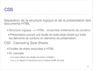 CSS
Séparation de la structure logique et de la présentation des
documents HTML
‣ Structure logique --> HTML : ensemble d’éléments de contenu
‣ Présentation suivant une feuille de style (style sheet) qui traite
les éléments de contenu en éléments de présentation
CSS Cascading
: Style Sheets
‣ Feuilles de styles associées à HTML
‣ En cascade
‣ on peut utiliser des feuilles de styles multiples
‣ il y a un degré d’importance pour chaque feuille de style
16
 