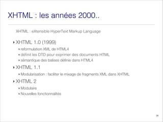 XHTML a
les
: nnées 2000..
‣ XHTML 1.0 (1999)
‣ reformulation XML de HTML4
‣ définit les DTD pour exprimer des documents HTML
‣ sémantique des balises définie dans HTML4
‣ XHTML 1.1
‣ Modularisation : faciliter le mixage de fragments XML dans XHTML
‣ XHTML 2
‣ Modulaire
‣ Nouvelles fonctionnalités
18
XHTML Language
Markup
HyperText
eXtensible
:
 