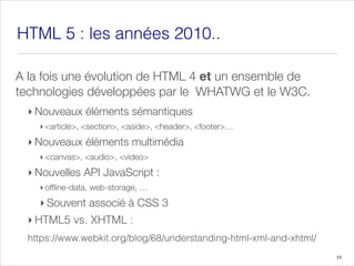 HTML 5 : les années 2010..
A la fois une évolution de HTML 4 et un ensemble de
technologies développées par le WHATWG et le W3C.
‣ Nouveaux éléments sémantiques
‣ <article>, <section>, <aside>, <header>, <footer>…
‣ Nouveaux éléments multimédia
‣ <canvas>, <audio>, <video>
‣ Nouvelles API JavaScript :
‣ offline-data, web-storage, …
‣ Souvent associé à CSS 3
‣ HTML5 vs. XHTML :
https://www.webkit.org/blog/68/understanding-html-xml-and-xhtml/
19
 
