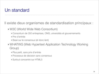 Un standard
Il existe deux organismes de standardisation principaux :
‣ W3C (World Wide Web Consortium)
‣ Consortium de 350 entreprises, ONG, universités et gouvernements
‣ Prix d’entrée
‣ Basé sur le consensus (et donc lent)
‣ WHATWG (Web Hypertext Application Technology Working
Group)
‣ Plus petit, sans prix d’entrée
‣ Processus de décision sans consensus
‣ Surtout concentré sur HTML5
20
 