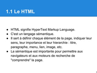 1.1 Le HTML
● HTML signifie HyperText Markup Language.
● C'est un langage sémantique.
● Il sert à définir chaque élément de la page, indiquer leur
sens, leur importance et leur hierarchie : titre,
paragraphe, menu, lien, image, etc.
● La sémantique est importante pour permettre aux
navigateurs et aux moteurs de recherche de
"comprendre" la page.
3
 