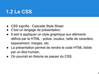 1.2 Le CSS
● CSS signifie : Cascade Style Sheet
● C'est un langage de présentation.
● Il sert à appliquer un style graphique aux éléments
définis par le HTML : police, couleur, taille de caractère,
espacement, marges, etc.
● La présentation permet de rendre le code HTML lisible
par un être humain.
● On pourrait en théorie se passer du CSS.
4
 