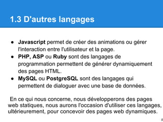 1.3 D'autres langages
● Javascript permet de créer des animations ou gérer
l'interaction entre l'utilisateur et la page.
● PHP, ASP ou Ruby sont des langages de
programmation permettent de générer dynamiquement
des pages HTML.
● MySQL ou PostgreSQL sont des langages qui
permettent de dialoguer avec une base de données.
En ce qui nous concerne, nous
web
pour dynamiques.
web
pages
des
concevoir
ultérieurement,
langages,
ces
d'utiliser
l'occasion
aurons
nous
statiques,
pages
des
développerons
8
 