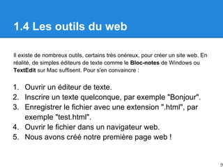 1.4 Les outils du web
Il existe de nombreux outils, certains très onéreux, pour créer un site web. En
réalité, de simples éditeurs de texte comme le Bloc-notes de Windows ou
TextEdit sur Mac suffisent. Pour s'en convaincre :
1. Ouvrir un éditeur de texte.
2. Inscrire un texte quelconque, par exemple "Bonjour".
3. Enregistrer le fichier avec une extension ".html", par
exemple "test.html".
4. Ouvrir le fichier dans un navigateur web.
5. Nous avons créé notre première page web !
9
 