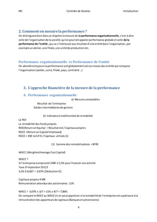 M1 Contrôle de Gestion Introduction 
2. Comment on mesure la performance ? 
On distinguera bien dans ce chapitre la mesure de la performance organisationnelle, c'est-à-dire 
celle de l’organisation de la société, qu’on pourrait appeler performance globale et celle de la 
performance de l’entité , qui va s’intéresser aux résultats d’une entité dans l’organisation , par 
exemple un atelier, une filiale, une unité de production etc. 
Performance organisationnelle vs Performance de l’entité 
On abordera toujours la performance soit globalement soit au niveau des entités qui compose 
l’organisation (atelier, usine, filiale, pays, continent …) 
3. L’approche financière de la mesure de la performance 
4 
A. Performance organisationnelle 
a) Mesures comptables 
Résultat de l’entreprise 
Soldes intermédiaires de gestion 
b) Indicateurs traditionnels de rentabilité 
Le ROI 
La rentabilité des fonds propres 
ROE(Return on Equity) = Résultat net / Capitaux propres 
ROCE (Return on Capital Employed) 
ROCE = EBE net d’IS / Capitaux utilisés (1) 
(1) Somme des immobilisations + BFRE 
WACC (Weighted Average Cost Capital) 
WACC ? 
Si l’entreprise a emprunté 3 M€ à 5,5% pour financer son activité 
Taux d’imposition 33 1/3 
5,5% X 0,667 = 3,67% (Déduction IS) 
Capitaux propres 4 M€ 
Rémunération attendue des actionnaires : 11% 
WACC = 3,67% x 3/7 + 11% x 4/7 = 7,86% 
On compare le ROCE au WACC et on peut apprécier si la rentabilité de l’entreprise est supérieure à la 
rémunération des apporteurs de capitaux (Banques et actionnaires) 
 
