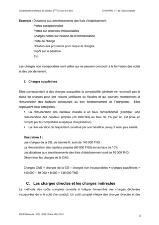 ème
Comptabilité Analytique de Gestion 2         E-Com & E-Serv        CHAPITRE 1 : Les coûts complets



Exemple : Dotations aux amortissements des frais d’établissement
               Pertes exceptionnelles
               Pertes sur créances irrécouvrables
               Charges nettes sur cession de d’immobilisation
               Perte de change
               Dotation aux provisions pour risque et charges
               Impôt sur le bénéfice
               Etc.


Les charges non incorporables sont celles qui ne peuvent concourir à la formation des coûts
et des prix de revient.


    2. Charges supplétives


Elles correspondent à des charges auxquelles la comptabilité générale ne reconnaît pas le
statut de charges pour des raisons juridiques ou fiscales et qui pourtant représentent la
rémunération des facteurs concourant au bon fonctionnement de l’entreprise.                     Elles
regroupent deux catégories :
         La rémunération des capitaux investis à un taux conventionnel (exemple : une
    rémunération des capitaux propres (25 000TND) au taux de 8% par an est prise en
    compte par la comptabilité analytique d’exploitation).
         La rémunération de l’exploitant constitué par son bénéfice puisqu’il n’est pas salarié.


    Illustration 2 :
    Les charges de la CG, de l’année N, sont de 140 000 TND ;
    La rémunération des capitaux propres (80 000 TND) est au taux de 10% ;
    Les dotations aux amortissements des frais d’établissement sont de 10 000 TND ;
    Déterminer les charges de la CAG.


    Charges CAG = charges de la CG – charges non incorporables + charges supplétives =
    140 000 – 10 000 + 8 000 = 138 000 TND


       C. Les charges directes et les charges indirectes
La méthode des coûts complets consiste à intégrer l’ensemble des charges déclarées
incorporées dans le coût d’un produit. Un coût complet intègre des charges directes et des




ESCE-Manouba 2007 -2008 / Sana JELLOULI
                                                                                                     3
 