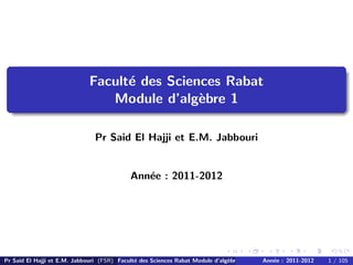 Facult´e des Sciences Rabat
Module d’alg`ebre 1
Pr Said El Hajji et E.M. Jabbouri
Ann´ee : 2011-2012
Pr Said El Hajji et E.M. Jabbouri (FSR) Facult´e des Sciences Rabat Module d’alg`ebre 1 Ann´ee : 2011-2012 1 / 105
 