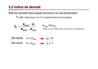 5.2 Indice de densité
État de densité dans lequel se trouve un sol pulvérulent
minmax
max
D
ee
ee
I
−
−
=
indices des vides max et min sur le matériau
emax et emin
Sol lâche e ≈ emax ID ≈ 0
e ≈ emin ID ≈ 1Sol serré
effet important sur le comportement mécanique
 