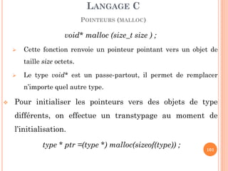 void* malloc (size_t size ) ; 
Cette fonction renvoie un pointeur pointant vers un objet de taille size octets. 
Le type void* est un passe-partout, il permet de remplacer n’importe quel autre type. 
Pour initialiser les pointeurs vers des objets de type différents, on effectue un transtypage au moment de l’initialisation. 
type * ptr =(type *) malloc(sizeof(type)) ; 
LANGAGE C POINTEURS (MALLOC) 
101  