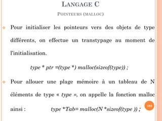 Pour initialiser les pointeurs vers des objets de type différents, on effectue un transtypage au moment de l’initialisation. 
type * ptr =(type *) malloc(sizeof(type)) ; 
Pour allouer une plage mémoire à un tableau de N éléments de type « type », on appelle la fonction malloc ainsi : type *Tab= malloc(N *sizeof(type )) ; 
LANGAGE C 
POINTEURS (MALLOC) 
102  