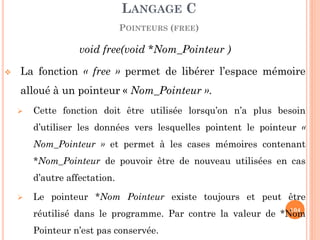 void free(void *Nom_Pointeur ) 
La fonction « free » permet de libérer l’espace mémoire alloué à un pointeur « Nom_Pointeur ». 
Cette fonction doit être utilisée lorsqu’on n’a plus besoin d’utiliser les données vers lesquelles pointent le pointeur « Nom_Pointeur » et permet à les cases mémoires contenant *Nom_Pointeur de pouvoir être de nouveau utilisées en cas d’autre affectation. 
Le pointeur *Nom Pointeur existe toujours et peut être réutilisé dans le programme. Par contre la valeur de *Nom Pointeur n’est pas conservée. 
LANGAGE C 
POINTEURS (FREE) 
104  