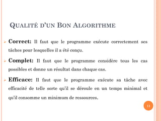 11 
QUALITÉ D’UN BON ALGORITHME 
Correct: Il faut que le programme exécute correctement ses tâches pour lesquelles il a été conçu. 
Complet: Il faut que le programme considère tous les cas possibles et donne un résultat dans chaque cas. 
Efficace: Il faut que le programme exécute sa tâche avec efficacité de telle sorte qu’il se déroule en un temps minimal et qu’il consomme un minimum de ressources.  