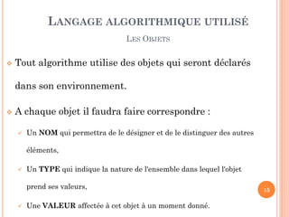 Tout algorithme utilise des objets qui seront déclarés dans son environnement. 
A chaque objet il faudra faire correspondre : 
Un NOM qui permettra de le désigner et de le distinguer des autres éléments, 
Un TYPE qui indique la nature de l'ensemble dans lequel l'objet prend ses valeurs, 
Une VALEUR affectée à cet objet à un moment donné. 
LANGAGE ALGORITHMIQUE UTILISÉ 
LES OBJETS 
15  
