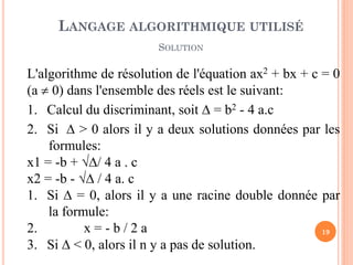 19 
L'algorithme de résolution de l'équation ax2 + bx + c = 0 (a  0) dans l'ensemble des réels est le suivant: 
1.Calcul du discriminant, soit  = b2 - 4 a.c 
2.Si  > 0 alors il y a deux solutions données par les formules: x1 = -b + / 4 a . c x2 = -b -  / 4 a. c 
1.Si  = 0, alors il y a une racine double donnée par la formule: 
2. x = - b / 2 a 
3.Si  < 0, alors il n y a pas de solution. 
LANGAGE ALGORITHMIQUE UTILISÉ SOLUTION  