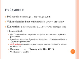 PRÉAMBULE 
Pré-requis: Cours (Algo1, S1) + (Algo 2, S2). 
Volume horaire hebdomadaire: 3H Cours + 3H TD/TP 
Évaluation: 2 Interrogations (I1, I2) + Travail Pratique (TP) + Examen final. 
Un TP test noté sur 17 points; 1,5 points assiduité et 1,5 points présences 
I1 noté sur 8,5 points; I2 noté sur 8,5 points; 1,5 points assiduité et 1,5 points présences 
- 0,5 points sera retenue pour chaque absence pendant la séance de TD ou TP 
Moyenne = (Examen x 2 + TD + TP) / 4 
Coefficient 5; Crédits 5 
2  