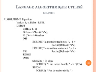 20 
ALGORITHME Equation 
VAR a, b, c, Delta : REEL 
DEBUT 
LIRE(a, b, c) 
Delta ← b*b – (4*a*c) 
SI (Delta > 0) Alors 
DSI 
ECRIRE( "la première racine est ", - b + Racine(Delta)/(4*a*c) 
ECRIRE( "la deuxième racine est ", - b - FSI Racine(Delta)/(4*a*c) 
SINON 
DSIN 
SI (Delta = 0) alors 
ECRIRE( " Une racine double ", - b / (2*a) 
SINON 
ECRIRE( " Pas de racine réelle " ) 
LANGAGE ALGORITHMIQUE UTILISÉ 
SOLUTION  