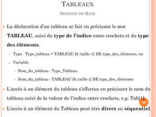 La déclaration d’un tableau se fait en précisant le mot TABLEAU, suivi du type de l’indice entre crochets et du type des éléments. 
Type Type_tableau = TABLEAU [0..taille-1] DE type_des_éléments, ou 
Variable 
Nom_du_tableau : Type_Tableau 
Nom_du_tableau : TABLEAU [0..taille-1] DE type_des_éléments 
L’accès à un élément du tableau s’effectue en précisant le nom du tableau suivi de la valeur de l’indice entre crochets, e.g: Tab[1]. 
L'accès à un élément du Tableau peut être direct ou séquentiel. 
TABLEAUX 
NOTIONS DE BASE 
22  