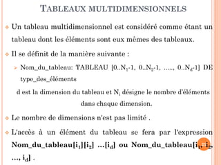 Un tableau multidimensionnel est considéré comme étant un tableau dont les éléments sont eux mêmes des tableaux. 
Il se définit de la manière suivante : 
Nom_du_tableau: TABLEAU [0..N1-1, 0..N2-1, ....., 0..Nd-1] DE type_des_éléments 
d est la dimension du tableau et Ni désigne le nombre d’éléments dans chaque dimension. 
Le nombre de dimensions n'est pas limité . 
L'accès à un élément du tableau se fera par l'expression Nom_du_tableau[i1][i2] …[id] ou Nom_du_tableau[i1, i2, …, id] . 
TABLEAUX MULTIDIMENSIONNELS 
25  