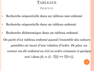 Recherche séquentielle dans un tableau non ordonné 
Recherche séquentielle dans un tableau ordonné 
Recherche dichotomique dans un tableau ordonné 
On parle d'un tableau ordonné quand l'ensemble des valeurs possibles est muni d'une relation d'ordre. De plus, un vecteur est dit ordonné ou trié en ordre croissant si quelque soit i dans [0, n-1] : T[i] <= T[i+1]. 
TABLEAUX EXERCICES 
27  