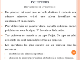 Un pointeur est aussi une variable destinée à contenir une adresse mémoire, c.-à-d. une valeur identifiant un emplacement en mémoire. 
Pour différencier un pointeur d'une variable ordinaire, on fait précéder son nom du signe '*' lors de sa déclaration. 
Tout pointeur est associé à un type d’objet. Ce type est celui des objets qui sont manipulable grâce au pointeur. 
Les opérations les plus simples sur un pointeur sont les suivantes : 
 affectation d’une adresse au pointeur ; 
 utilisation du pointeur pour accéder à l’objet dont il contient l’adresse. 
POINTEURS 
DÉFINITIONS ET OPÉRATIONS 
30  