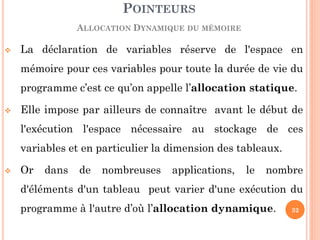 La déclaration de variables réserve de l'espace en mémoire pour ces variables pour toute la durée de vie du programme c’est ce qu’on appelle l’allocation statique. 
Elle impose par ailleurs de connaître avant le début de l'exécution l'espace nécessaire au stockage de ces variables et en particulier la dimension des tableaux. 
Or dans de nombreuses applications, le nombre d'éléments d'un tableau peut varier d'une exécution du programme à l'autre d’où l’allocation dynamique. 
POINTEURS ALLOCATION DYNAMIQUE DU MÉMOIRE 
32  