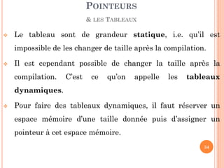 Le tableau sont de grandeur statique, i.e. qu’il est impossible de les changer de taille après la compilation. 
Il est cependant possible de changer la taille après la compilation. C’est ce qu’on appelle les tableaux dynamiques. 
Pour faire des tableaux dynamiques, il faut réserver un espace mémoire d’une taille donnée puis d’assigner un pointeur à cet espace mémoire. 
POINTEURS 
& LES TABLEAUX 
34  