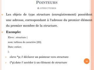 Les objets de type structure (enregistrement) possèdent une adresse, correspondant à l'adresse du premier élément du premier membre de la structure. 
Exemple: 
Eleve : structure { 
nom: tableau de caractère [20]; 
Date: entier; 
}; 
eleve *p; // déclarer un pointeur vers structure 
(*p).date // accéder à un élément de structure 
POINTEURS 
& STRUCTURES 
38  