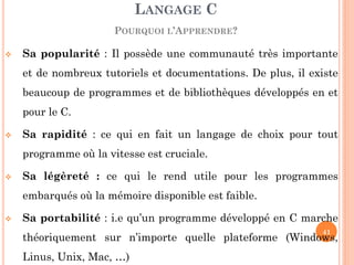 Sa popularité : Il possède une communauté très importante et de nombreux tutoriels et documentations. De plus, il existe beaucoup de programmes et de bibliothèques développés en et pour le C. 
Sa rapidité : ce qui en fait un langage de choix pour tout programme où la vitesse est cruciale. 
Sa légèreté : ce qui le rend utile pour les programmes embarqués où la mémoire disponible est faible. 
Sa portabilité : i.e qu’un programme développé en C marche théoriquement sur n’importe quelle plateforme (Windows, Linus, Unix, Mac, …) 
LANGAGE C POURQUOI L’APPRENDRE? 
41  