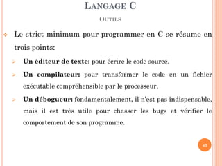 Le strict minimum pour programmer en C se résume en trois points: 
Un éditeur de texte: pour écrire le code source. 
Un compilateur: pour transformer le code en un fichier exécutable compréhensible par le processeur. 
Un débogueur: fondamentalement, il n’est pas indispensable, mais il est très utile pour chasser les bugs et vérifier le comportement de son programme. 
LANGAGE C OUTILS 
43  
