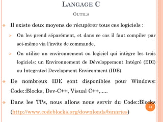 Il existe deux moyens de récupérer tous ces logiciels : 
On les prend séparément, et dans ce cas il faut compiler par soi-même via l’invite de commande, 
On utilise un environnement ou logiciel qui intègre les trois logiciels: un Environnement de Développement Intégré (EDI) ou Integrated Development Environment (IDE). 
De nombreux IDE sont disponibles pour Windows: Code::Blocks, Dev-C++, Visual C++,..... 
Dans les TPs, nous allons nous servir du Code::Blocks (http://www.codeblocks.org/downloads/binaries) 
LANGAGE C OUTILS 
44  