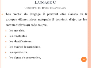 Les “mots” du langage C peuvent être classés en 6 groupes élémentaires auxquels il convient d’ajouter les commentaires au code source. 
les mot-clés, 
les constantes, 
les identificateurs, 
les chaines de caractères, 
les opérateurs, 
les signes de ponctuation, 
LANGAGE C CONCEPTS DE BASE: COMPOSANTS 
45  