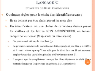 Quelques règles pour le choix des identificateurs : 
Ils ne doivent pas être choisi parmi les mots clés 
Un identificateur est une chaîne de caractères choisis parmi les chiffres et les lettres NON ACCENTUEES, en tenant compte de leur casse (Majuscule ou minuscules). 
On peut aussi utiliser le tiret bas (_) 
Le premier caractère de la chaîne ne doit cependant pas être un chiffre et il vaut mieux que qu’il ne soit pas le tiret bas car il est souvent employé pour les variables globales de l’environnement C. 
Il se peut que le compilateur tronque les identificateurs au delà d’une certaine longueur (supérieure en général à 31 caractères). 
LANGAGE C CONCEPTS DE BASE: COMPOSANTS 
48  