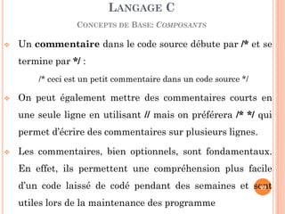 Un commentaire dans le code source débute par /* et se termine par */ : 
/* ceci est un petit commentaire dans un code source */ 
On peut également mettre des commentaires courts en une seule ligne en utilisant // mais on préférera /* */ qui permet d’écrire des commentaires sur plusieurs lignes. 
Les commentaires, bien optionnels, sont fondamentaux. En effet, ils permettent une compréhension plus facile d’un code laissé de codé pendant des semaines et sont utiles lors de la maintenance des programme 
LANGAGE C CONCEPTS DE BASE: COMPOSANTS 
49  