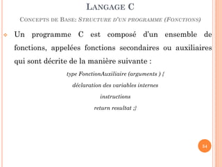 Un programme C est composé d’un ensemble de fonctions, appelées fonctions secondaires ou auxiliaires qui sont décrite de la manière suivante : 
type FonctionAuxiliaire (arguments ) { 
déclaration des variables internes 
instructions 
return resultat ;} 
LANGAGE C CONCEPTS DE BASE: STRUCTURE D’UN PROGRAMME (FONCTIONS) 
54  